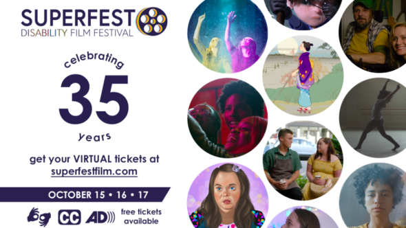 Text reads: Superfest Disability Film Festival. Celebrating 35 years. Get your virtual tickets at superfestfilm.com. October 15, 16, 17. ASL, captioning, and audio description provided. Free tickets available. On the image there are multiple circles of various film stills. One features an illustration of a white woman with Down syndrome wearing a multicolor shirt, one features a drawing of a blind Japanese woman, and another features a Black woman dancing.
