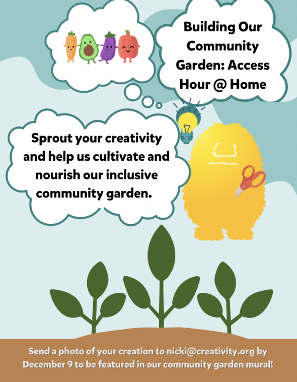 Image of 3 small green plants and a monster with a pair of scissors, a lightbulb flashbulb and another thought bubble with little veggie people. Text reads: Building our community garden: Access Hour @ Home. Sprout your creativity and help us cultivate and nourish our inclusive community garden. Send a photo of your creation to nicki@creativity.org by December 9 to be included in our community garden mural! 